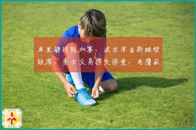 库里静待附加赛，波尔津吉斯继续缺席，勇士交易损失惨重，老鹰获得丰厚回报