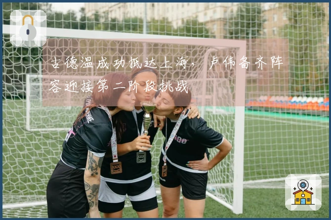古德温成功抵达上海，卢伟备齐阵容迎接第二阶段挑战
