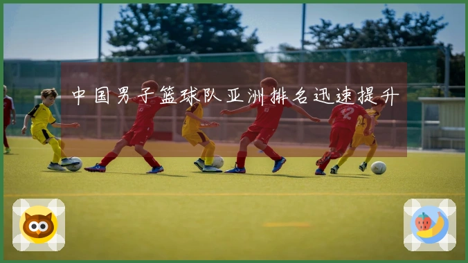 中国男子篮球队亚洲排名迅速提升