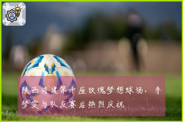 陕西将建第十座玫瑰梦想球场，李梦雯与队友赛后热烈庆祝