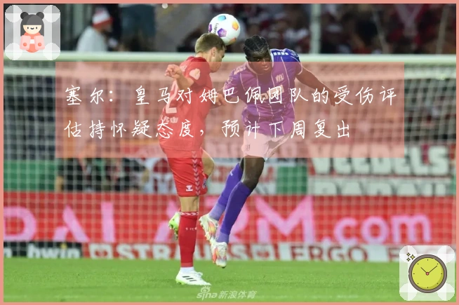 塞尔：皇马对姆巴佩团队的受伤评估持怀疑态度，预计下周复出