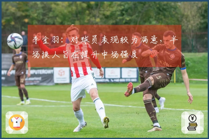 李金羽：对球员表现较为满意，半场换人旨在提升中场强度