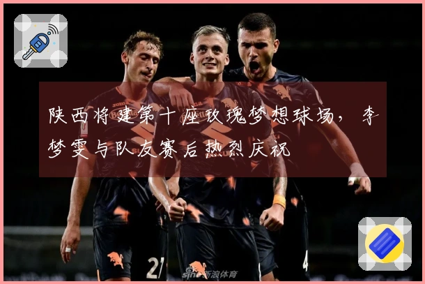 陕西将建第十座玫瑰梦想球场，李梦雯与队友赛后热烈庆祝