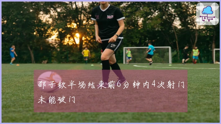 邵子钦半场结束前6分钟内4次射门未能破门