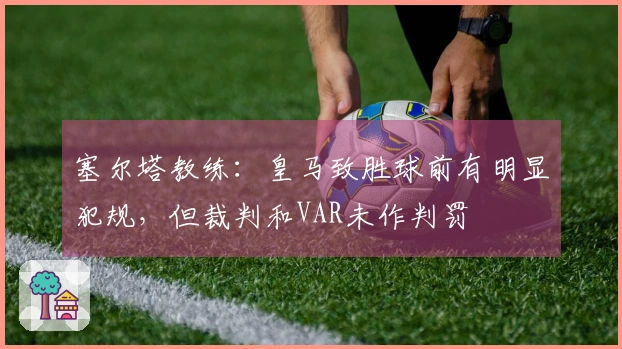塞尔塔教练：皇马致胜球前有明显犯规，但裁判和VAR未作判罚