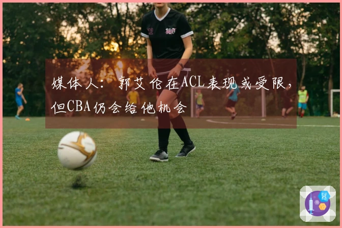 媒体人：郭艾伦在ACL表现或受限，但CBA仍会给他机会
