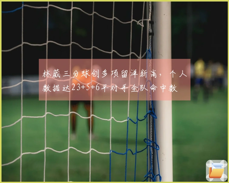 林葳三分球创多项留洋新高，个人数据达23+5+6平对手全队命中数