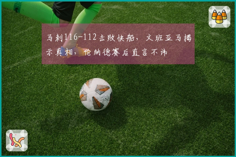 马刺116-112击败快船，文班亚马揭示真相，伦纳德赛后直言不讳