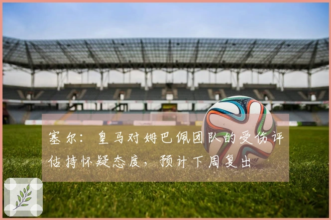 塞尔：皇马对姆巴佩团队的受伤评估持怀疑态度，预计下周复出