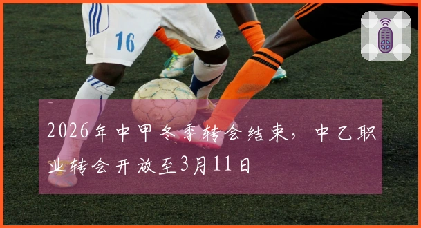 2026年中甲冬季转会结束，中乙职业转会开放至3月11日