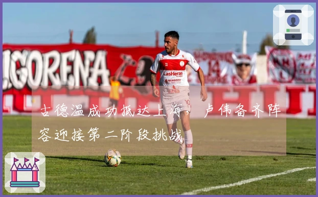 古德温成功抵达上海，卢伟备齐阵容迎接第二阶段挑战