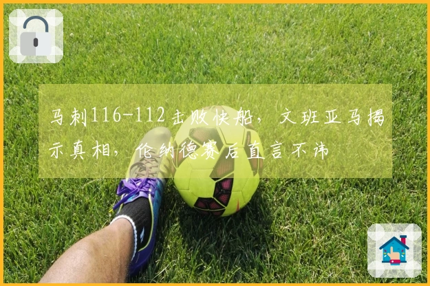 马刺116-112击败快船，文班亚马揭示真相，伦纳德赛后直言不讳