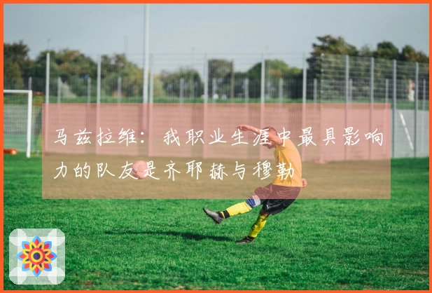 马兹拉维：我职业生涯中最具影响力的队友是齐耶赫与穆勒