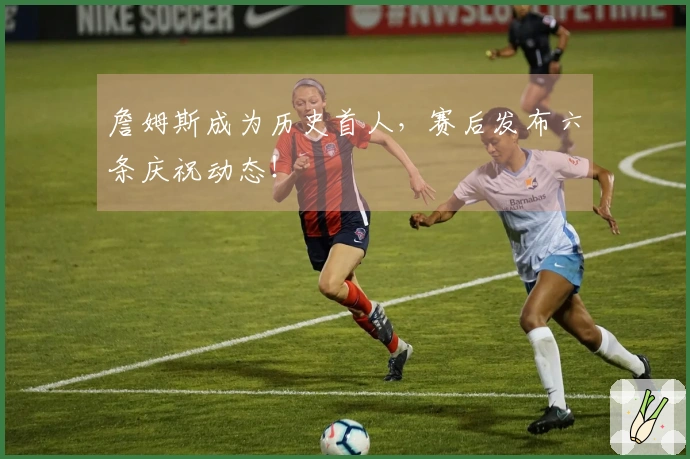 詹姆斯成为历史首人，赛后发布六条庆祝动态！