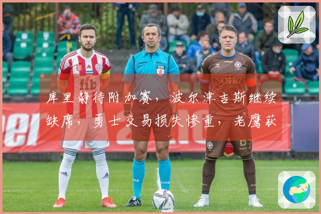 库里静待附加赛，波尔津吉斯继续缺席，勇士交易损失惨重，老鹰获得丰厚回报