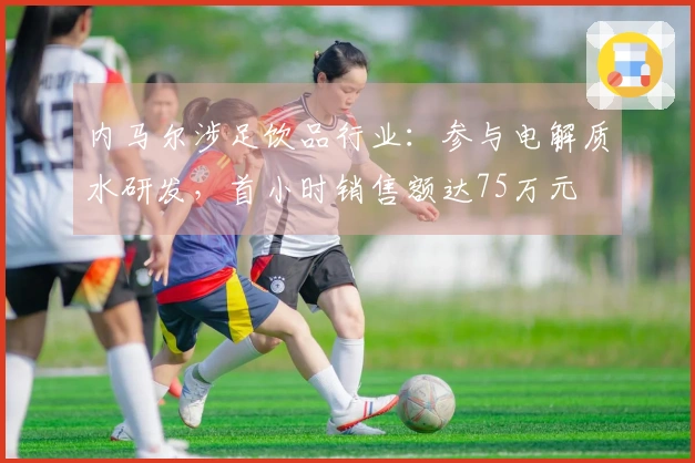 内马尔涉足饮品行业：参与电解质水研发，首小时销售额达75万元